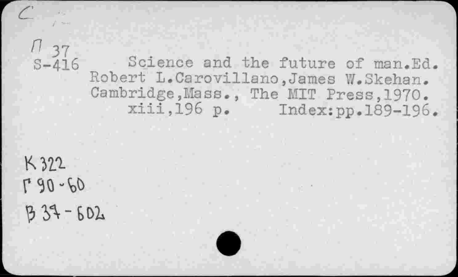 ﻿n 37 S-416
Science and the future of man.Ed. Robert L.Carovillano,James W.Skehan. Cambridge,Mass., The MIT Press,1970.
xiii,196 p. Index:pp.189-196.
V 30
? yx - SOL